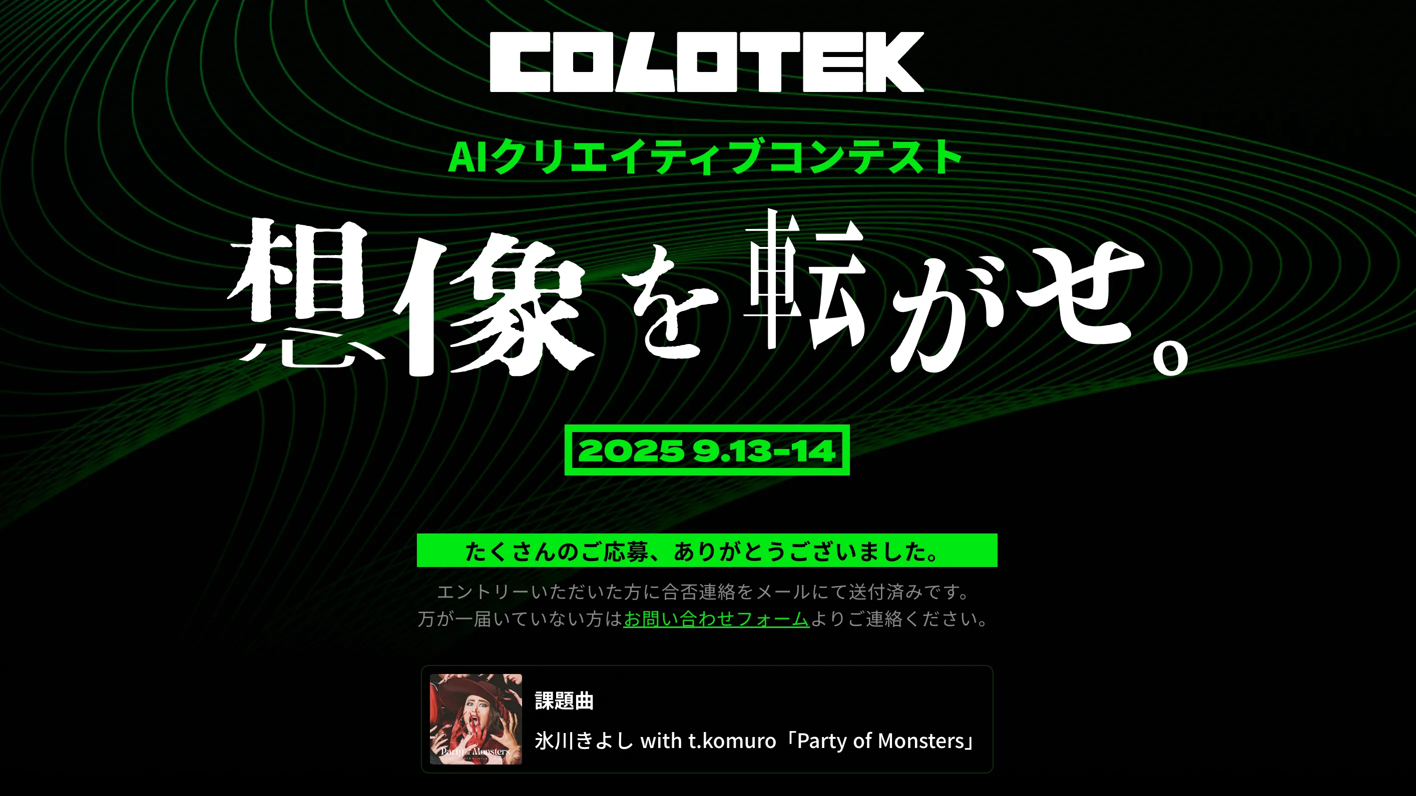 AI Creator aratama 璞 has successfully advanced through the preliminary round of COLOTEK, the AI Creative Contest hosted by Nippon Columbia, and will compete in the finals held September 13–14, 2025, in Tokyo. In the finals, aratama 璞 will produce a short-form “Capsule Movie™” based on Party of Monsters by Hikaru Kiyoshi with t.komuro, utilizing cutting-edge generative AI tools. This project aims to create a fresh visual interpretation by fusing AI-driven creativity with music.